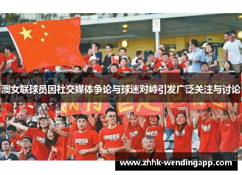 澳女联球员因社交媒体争论与球迷对峙引发广泛关注与讨论