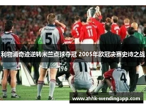 利物浦奇迹逆转米兰点球夺冠 2005年欧冠决赛史诗之战