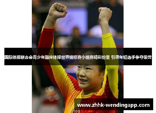 国际体操联合会青少年蹦床体操世界锦标赛小组赛精彩纷呈 引领年轻选手争夺荣誉