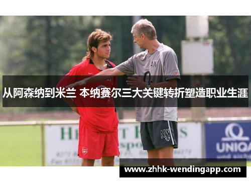 从阿森纳到米兰 本纳赛尔三大关键转折塑造职业生涯