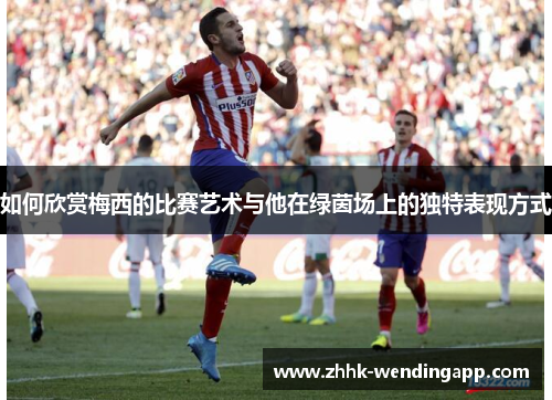 如何欣赏梅西的比赛艺术与他在绿茵场上的独特表现方式