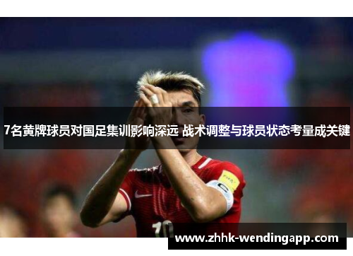 7名黄牌球员对国足集训影响深远 战术调整与球员状态考量成关键