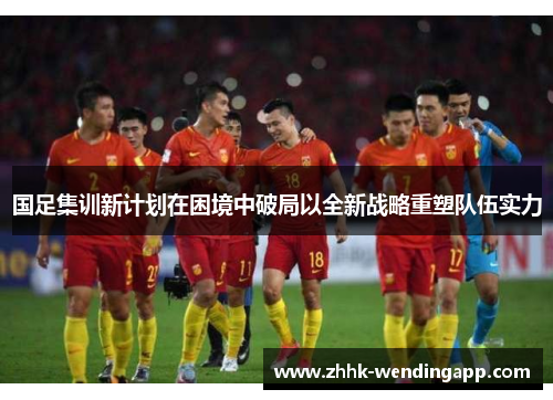 国足集训新计划在困境中破局以全新战略重塑队伍实力