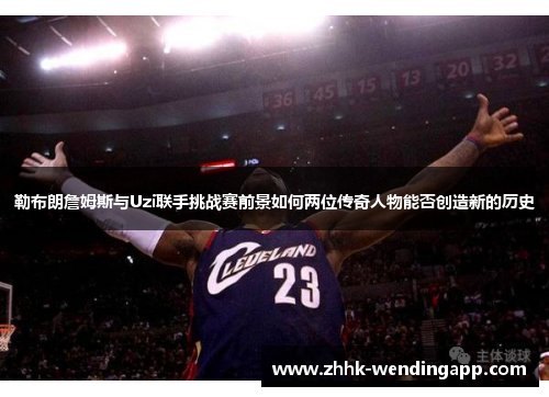 勒布朗詹姆斯与Uzi联手挑战赛前景如何两位传奇人物能否创造新的历史