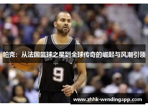 帕克：从法国篮球之星到全球传奇的崛起与风潮引领
