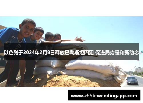 以色列于2024年2月8日释放巴勒斯坦囚犯 促进局势缓和新动态