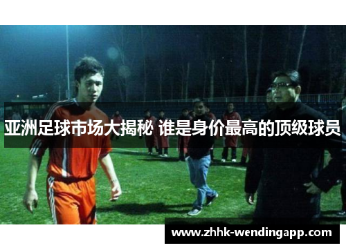 亚洲足球市场大揭秘 谁是身价最高的顶级球员