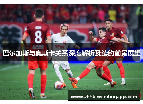 巴尔加斯与奥斯卡关系深度解析及续约前景展望