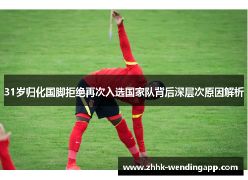 31岁归化国脚拒绝再次入选国家队背后深层次原因解析