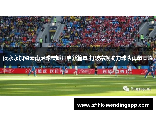 侯永永加盟云南足球震撼开启新篇章 打破常规助力球队再攀高峰
