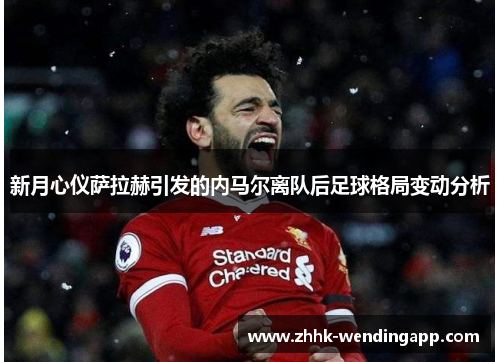 新月心仪萨拉赫引发的内马尔离队后足球格局变动分析