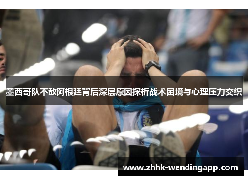 墨西哥队不敌阿根廷背后深层原因探析战术困境与心理压力交织