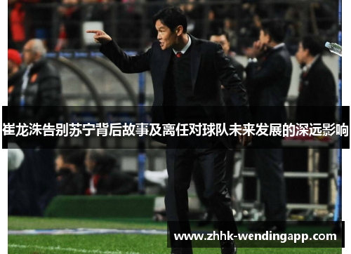 崔龙洙告别苏宁背后故事及离任对球队未来发展的深远影响