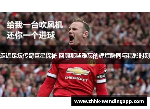 走近足坛传奇巨星探秘 回顾那些难忘的辉煌瞬间与精彩时刻